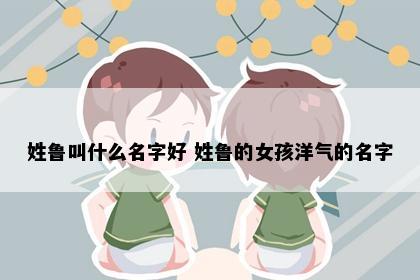 姓鲁叫什么名字好 姓鲁的女孩洋气的名字